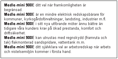 Textruta: Medle-mini 900E ditt val nr framkomligheten r begrnsad.                
Medle-mini 900E r en mindre el-driven redskapsbrare fr kommuner, kyrkogrdsfrvaltningar, landsting, industrier m.fl.
Medle-mini 900E i sitt nya utfrande mter nnu bttre n tidigare vra kunders krav p kad prestanda, komfort och driftskerhet.
Medle-mini 900E kan utrustas med regnskydd (framruta och tak) flakmonterad sandspridare, vattentank m.m.
Medle-mini 900E ditt sjlvklara val av arbetsredskap nr arbets och vistelsemiljn kommer i frsta hand.
 
