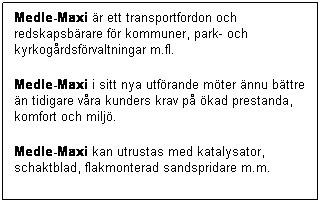 Textruta: Medle-Maxi r ett transportfordon och redskapsbrare fr kommuner, park- och kyrkogrdsfrvaltningar m.fl.
Medle-Maxi i sitt nya utfrande mter nnu bttre n tidigare vra kunders krav p kad prestanda, komfort och milj.
Medle-Maxi kan utrustas med katalysator, schaktblad, flakmonterad sandspridare m.m.
 
